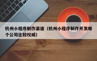 滑县杭州小程序制作渠道（杭州小程序制作开发哪个公司比较权威）